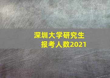 深圳大学研究生报考人数2021