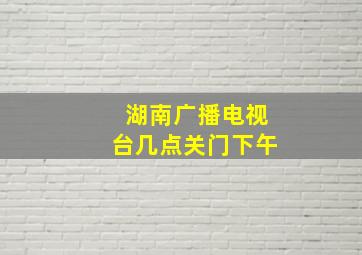 湖南广播电视台几点关门下午