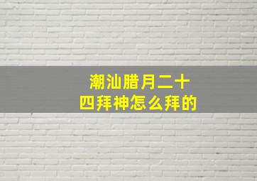 潮汕腊月二十四拜神怎么拜的