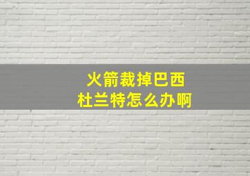 火箭裁掉巴西杜兰特怎么办啊