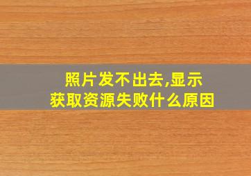 照片发不出去,显示获取资源失败什么原因