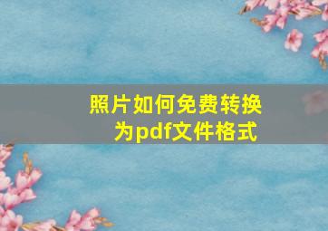 照片如何免费转换为pdf文件格式