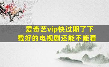 爱奇艺vip快过期了下载好的电视剧还能不能看