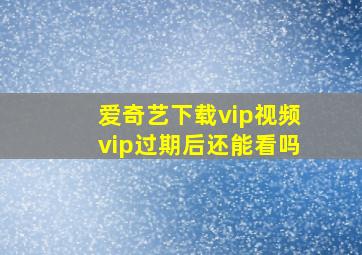 爱奇艺下载vip视频vip过期后还能看吗