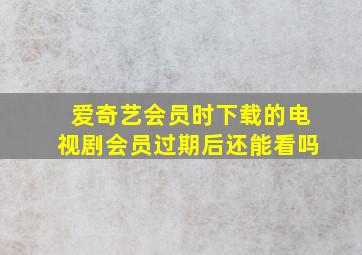 爱奇艺会员时下载的电视剧会员过期后还能看吗