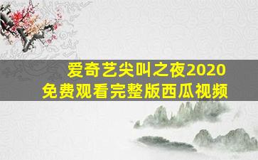 爱奇艺尖叫之夜2020免费观看完整版西瓜视频