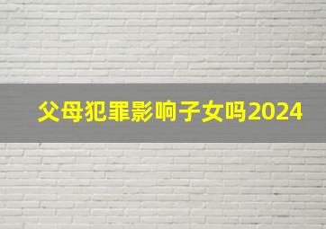 父母犯罪影响子女吗2024