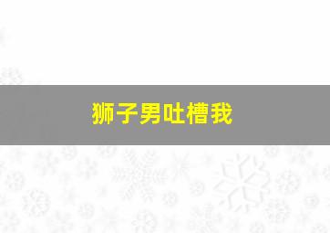 狮子男吐槽我