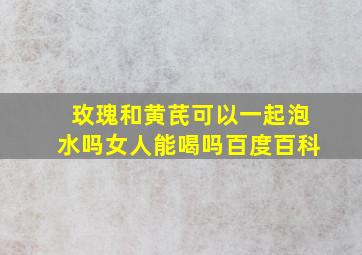 玫瑰和黄芪可以一起泡水吗女人能喝吗百度百科