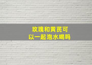 玫瑰和黄芪可以一起泡水喝吗