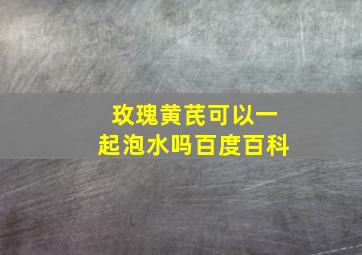 玫瑰黄芪可以一起泡水吗百度百科