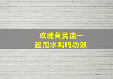 玫瑰黄芪能一起泡水喝吗功效