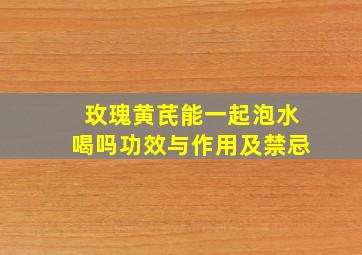 玫瑰黄芪能一起泡水喝吗功效与作用及禁忌