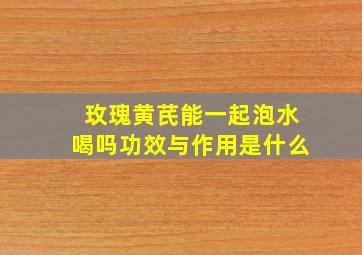 玫瑰黄芪能一起泡水喝吗功效与作用是什么