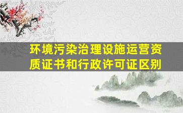 环境污染治理设施运营资质证书和行政许可证区别