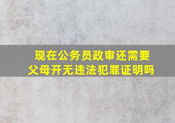 现在公务员政审还需要父母开无违法犯罪证明吗