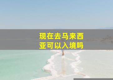 现在去马来西亚可以入境吗