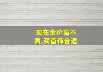 现在金价高不高,买首饰合适