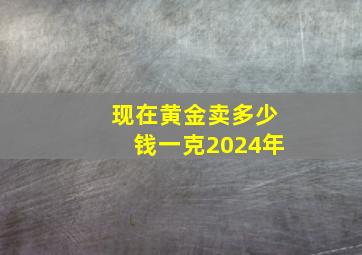 现在黄金卖多少钱一克2024年