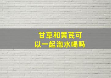 甘草和黄芪可以一起泡水喝吗