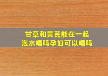 甘草和黄芪能在一起泡水喝吗孕妇可以喝吗