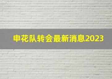 申花队转会最新消息2023