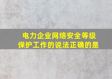 电力企业网络安全等级保护工作的说法正确的是