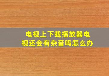 电视上下载播放器电视还会有杂音吗怎么办