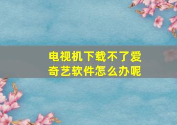 电视机下载不了爱奇艺软件怎么办呢