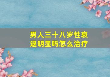 男人三十八岁性衰退明显吗怎么治疗