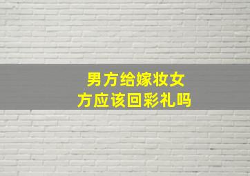 男方给嫁妆女方应该回彩礼吗