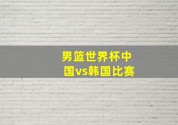 男篮世界杯中国vs韩国比赛