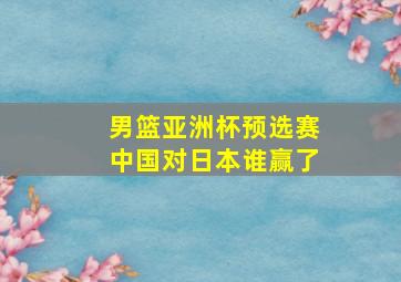 男篮亚洲杯预选赛中国对日本谁赢了