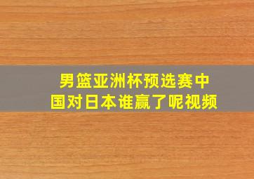 男篮亚洲杯预选赛中国对日本谁赢了呢视频