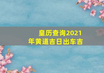 皇历查询2021年黄道吉日出车吉