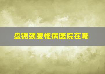 盘锦颈腰椎病医院在哪