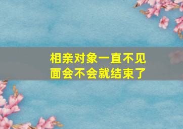 相亲对象一直不见面会不会就结束了