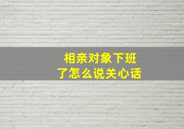 相亲对象下班了怎么说关心话