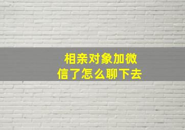 相亲对象加微信了怎么聊下去