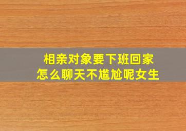 相亲对象要下班回家怎么聊天不尴尬呢女生