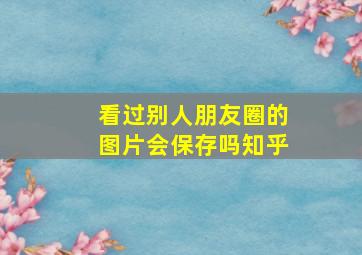 看过别人朋友圈的图片会保存吗知乎