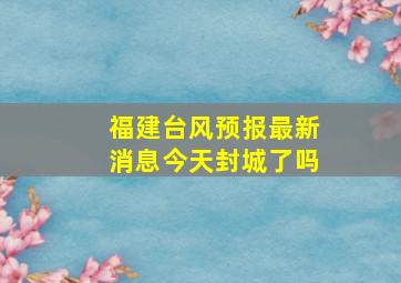 福建台风预报最新消息今天封城了吗