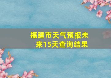 福建市天气预报未来15天查询结果