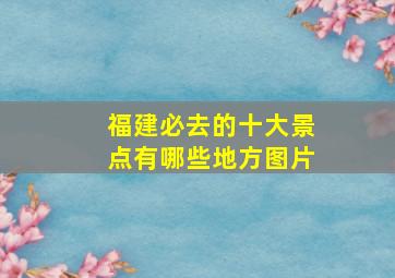 福建必去的十大景点有哪些地方图片