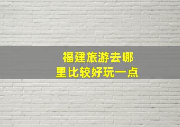 福建旅游去哪里比较好玩一点