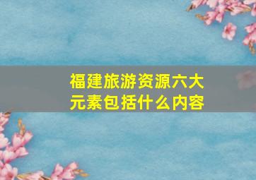 福建旅游资源六大元素包括什么内容