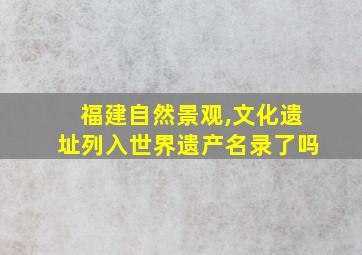 福建自然景观,文化遗址列入世界遗产名录了吗