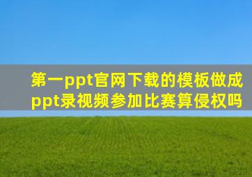 第一ppt官网下载的模板做成ppt录视频参加比赛算侵权吗