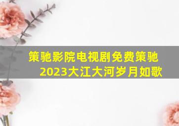 策驰影院电视剧免费策驰2023大江大河岁月如歌