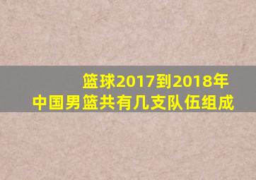 篮球2017到2018年中国男篮共有几支队伍组成